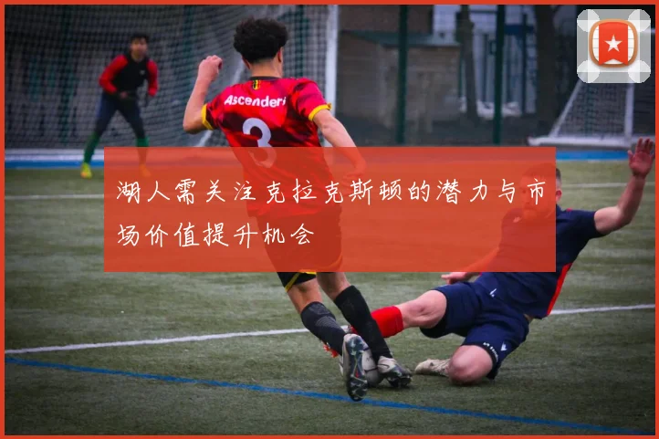湖人需关注克拉克斯顿的潜力与市场价值提升机会