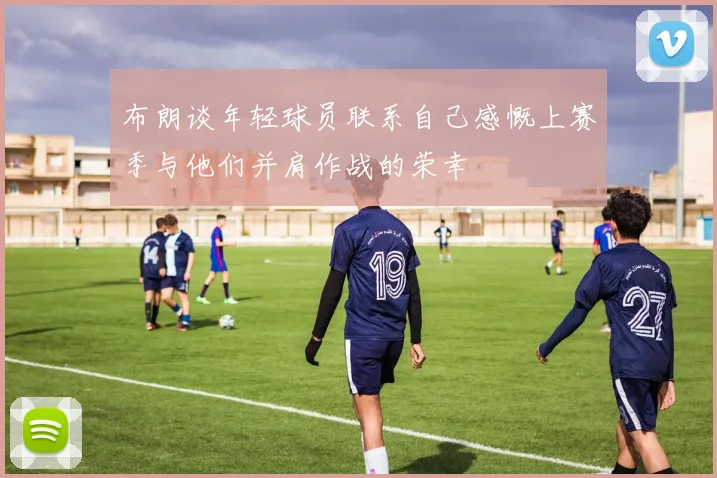 布朗谈年轻球员联系自己感慨上赛季与他们并肩作战的荣幸
