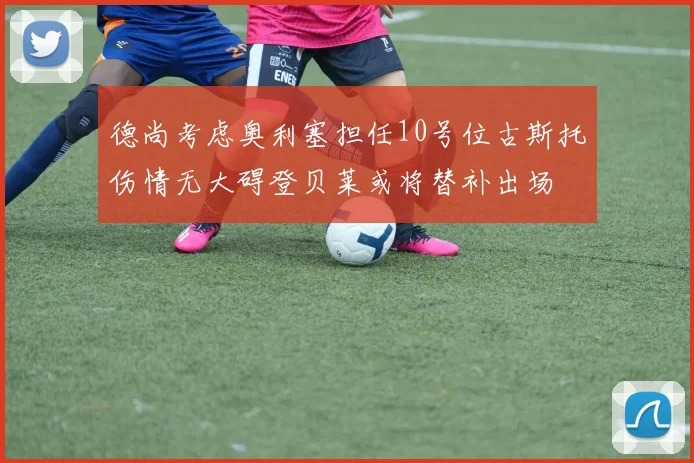 德尚考虑奥利塞担任10号位古斯托伤情无大碍登贝莱或将替补出场