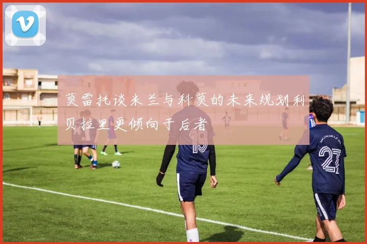 莫雷托谈米兰与科莫的未来规划利贝拉里更倾向于后者