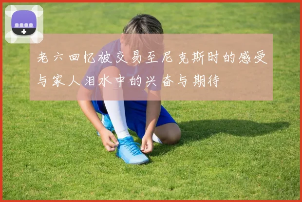 老六回忆被交易至尼克斯时的感受与家人泪水中的兴奋与期待