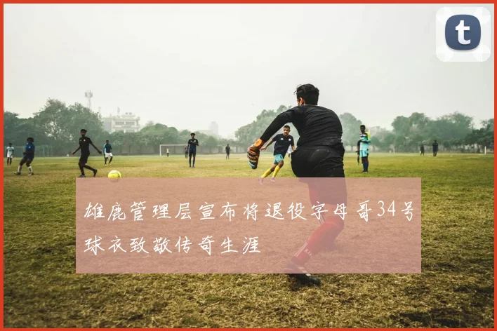 雄鹿管理层宣布将退役字母哥34号球衣致敬传奇生涯
