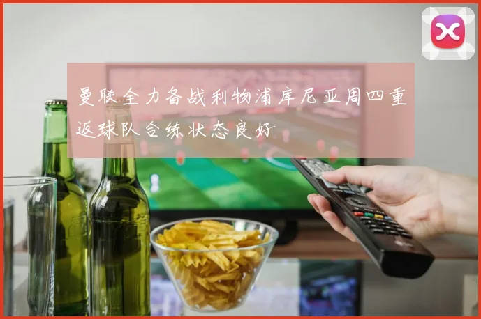 曼联全力备战利物浦库尼亚周四重返球队合练状态良好
