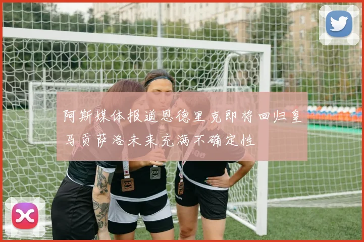 阿斯媒体报道恩德里克即将回归皇马贡萨洛未来充满不确定性