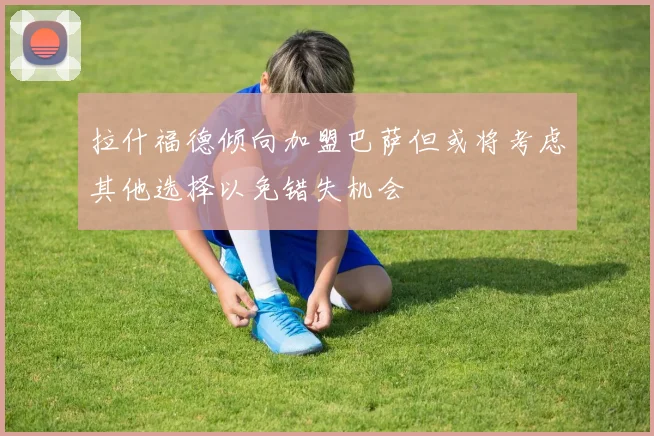 拉什福德倾向加盟巴萨但或将考虑其他选择以免错失机会