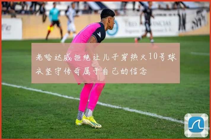老哈达威拒绝让儿子穿热火10号球衣坚守传奇属于自己的信念