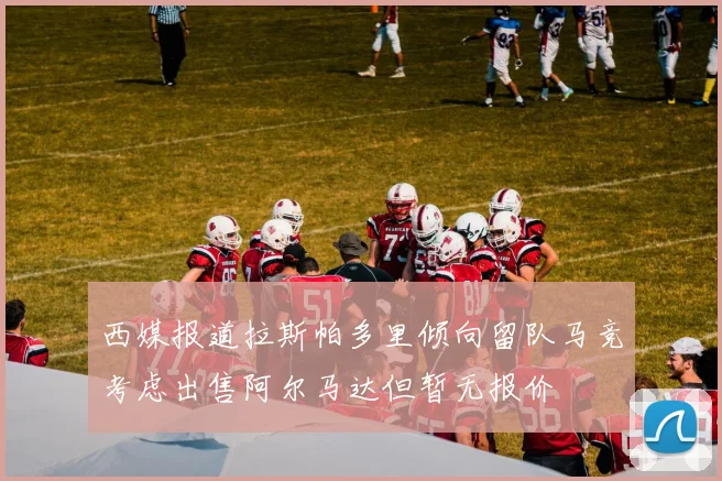 西媒报道拉斯帕多里倾向留队马竞考虑出售阿尔马达但暂无报价