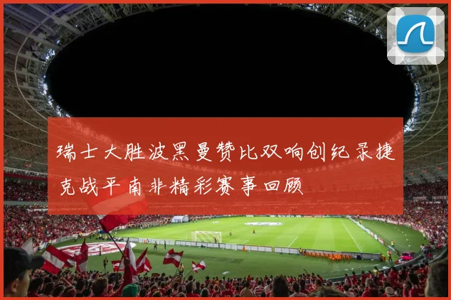 瑞士大胜波黑曼赞比双响创纪录捷克战平南非精彩赛事回顾