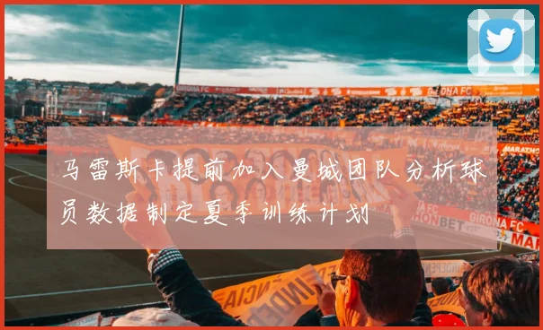 马雷斯卡提前加入曼城团队分析球员数据制定夏季训练计划