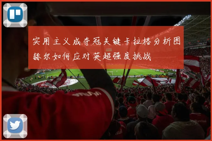 实用主义成夺冠关键卡拉格分析图赫尔如何应对英超强度挑战