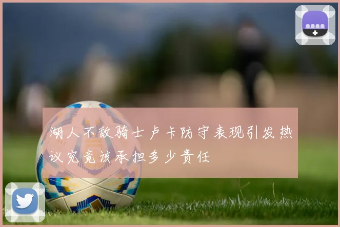 湖人不敌骑士卢卡防守表现引发热议究竟该承担多少责任