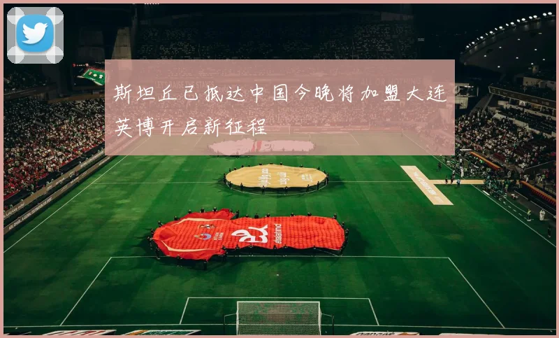 斯坦丘已抵达中国今晚将加盟大连英博开启新征程