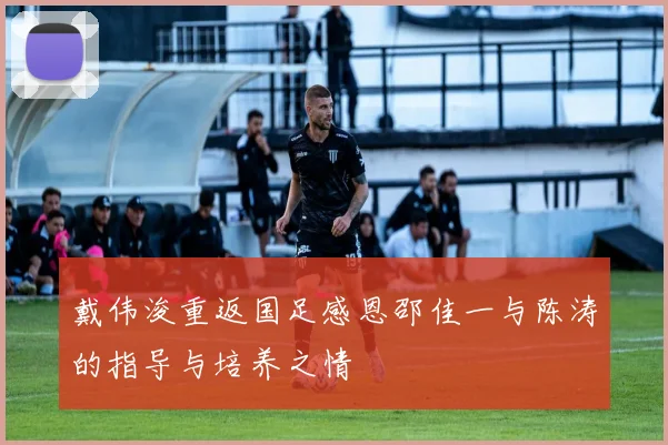 戴伟浚重返国足感恩邵佳一与陈涛的指导与培养之情