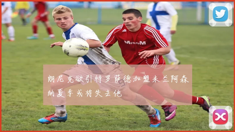 朗尼克欲引特罗萨德加盟米兰阿森纳夏季或将失去他
