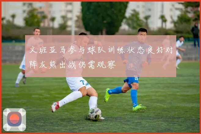 文班亚马参与球队训练状态良好对阵灰熊出战仍需观察
