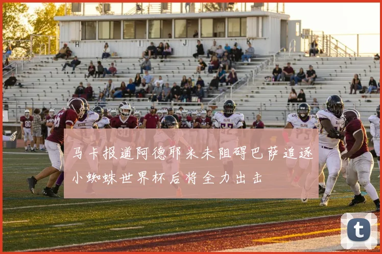 马卡报道阿德耶米未阻碍巴萨追逐小蜘蛛世界杯后将全力出击