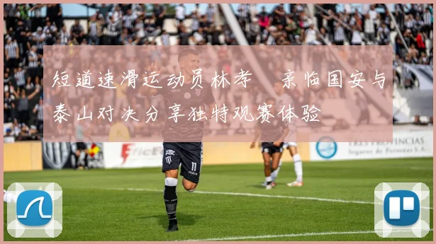 短道速滑运动员林孝埈亲临国安与泰山对决分享独特观赛体验