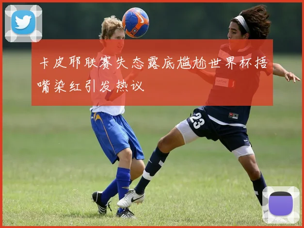 卡皮耶联赛失态露底尴尬世界杯捂嘴染红引发热议